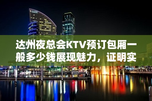 达州夜总会KTV预订包厢一般多少钱展现魅力，证明实力！