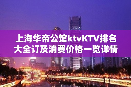 上海华帝公馆ktvKTV排名大全订及消费价格一览详情表