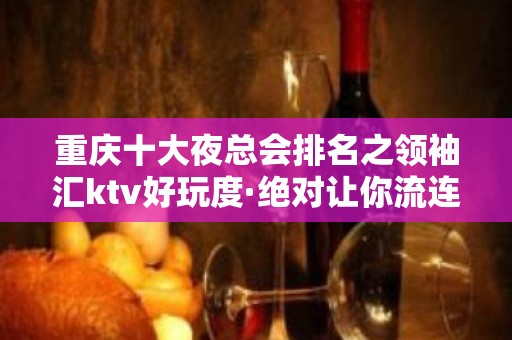 重庆十大夜总会排名之领袖汇ktv好玩度·绝对让你流连忘返！