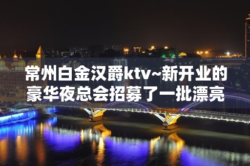 常州白金汉爵ktv~新开业的豪华夜总会招募了一批漂亮名模