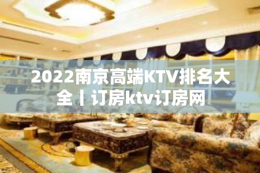 2022﻿南京高端KTV排名大全丨订房ktv订房网