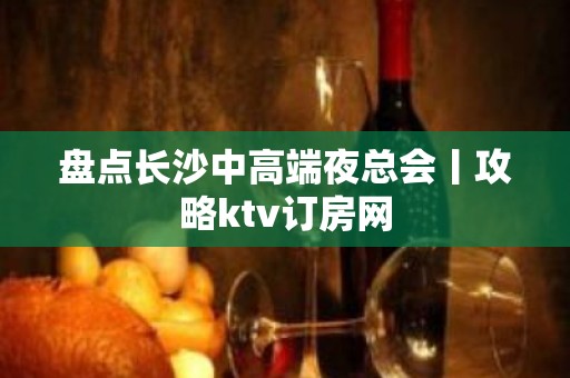 盘点长沙中高端夜总会丨攻略ktv订房网