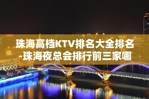 珠海高档KTV排名大全排名-珠海夜总会排行前三家哪家好耍？