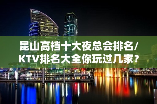 昆山高档十大夜总会排名/KTV排名大全你玩过几家？