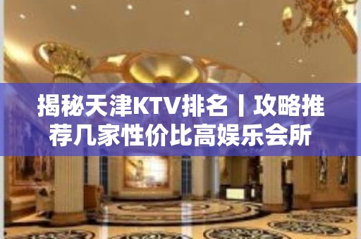 揭秘天津KTV排名丨攻略推荐几家性价比高娱乐会所