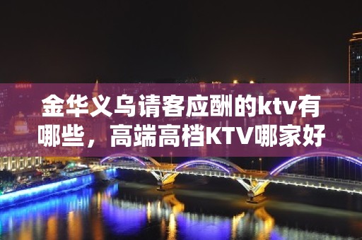 金华义乌请客应酬的ktv有哪些，高端高档KTV哪家好。