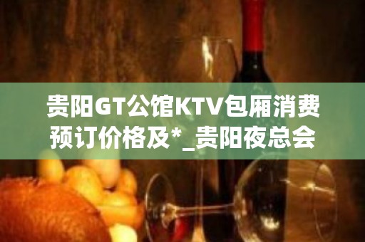 贵阳GT公馆KTV包厢消费预订价格及*_贵阳夜总会