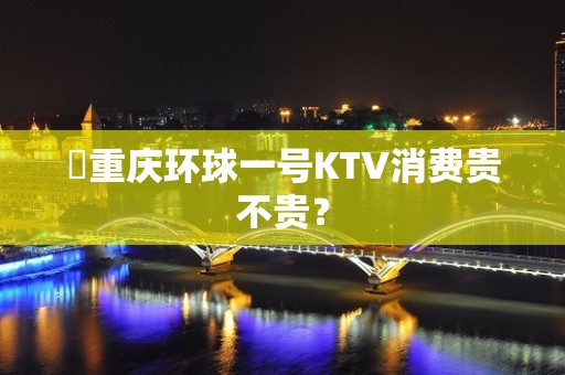 ​重庆环球一号KTV消费贵不贵？