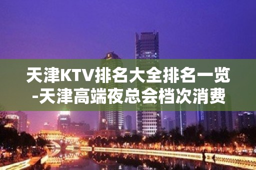 天津KTV排名大全排名一览-天津高端夜总会档次消费价格介绍