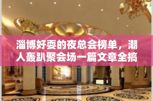 淄博好耍的夜总会榜单，潮人轰趴聚会场一篇文章全搞定