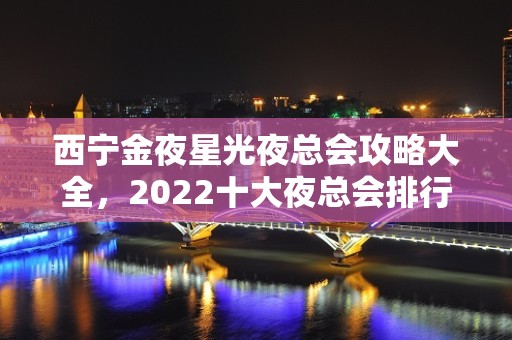 西宁金夜星光夜总会攻略大全，2022十大夜总会排行榜