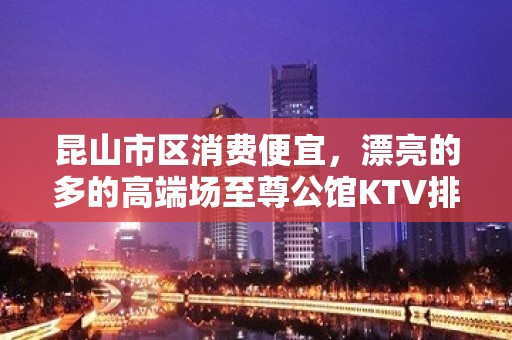 昆山市区消费便宜，漂亮的多的高端场至尊公馆KTV排名大全。