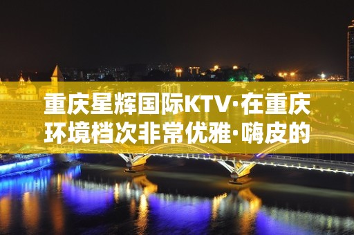 重庆星辉国际KTV·在重庆环境档次非常优雅·嗨皮的~场子