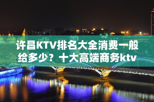 许昌KTV排名大全消费一般给多少？十大高端商务ktv哪家