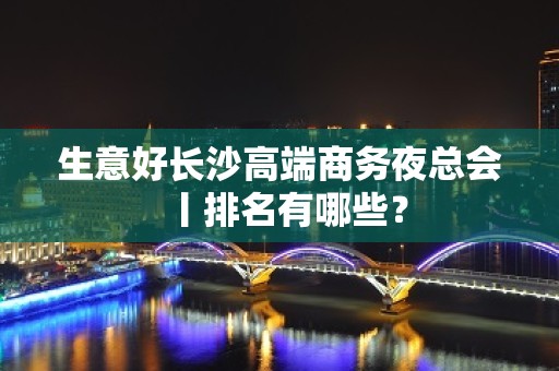 生意好长沙高端商务夜总会丨排名有哪些？