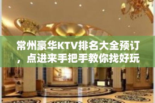 常州豪华KTV排名大全预订，点进来手把手教你找好玩KTV