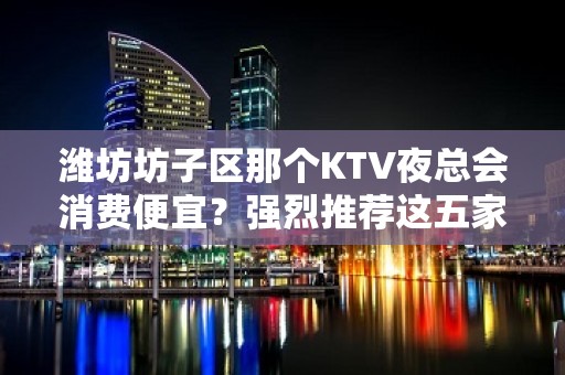 潍坊坊子区那个KTV夜总会消费便宜？强烈推荐这五家 – 潍坊坊子KTV排名大全