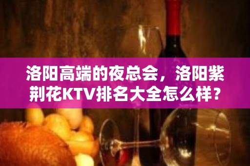 洛阳高端的夜总会，洛阳紫荆花KTV排名大全怎么样？