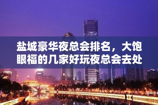 盐城豪华夜总会排名，大饱眼福的几家好玩夜总会去处