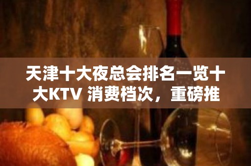 天津十大夜总会排名一览十大KTV 消费档次，重磅推荐！