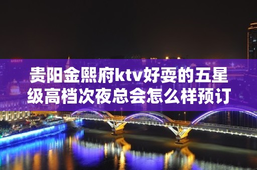 贵阳金熙府ktv好耍的五星级高档次夜总会怎么样预订