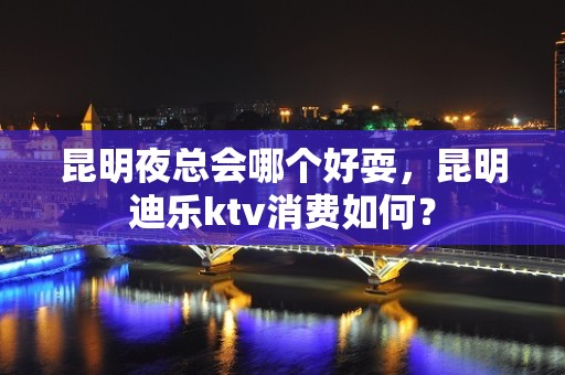 昆明夜总会哪个好耍，昆明迪乐ktv消费如何？