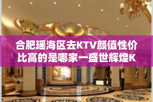 合肥瑶海区去KTV颜值性价比高的是哪家一盛世辉煌KTV