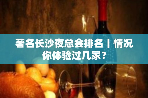 著名长沙夜总会排名丨情况你体验过几家？