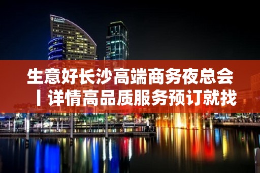 生意好长沙高端商务夜总会丨详情高品质服务预订就找我