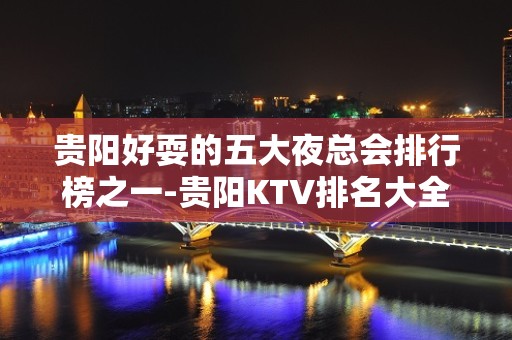 贵阳好耍的五大夜总会排行榜之一-贵阳KTV排名大全预订