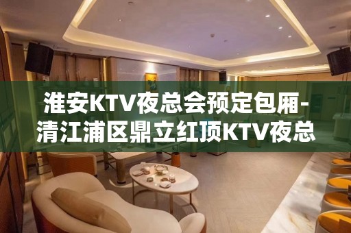 淮安KTV夜总会预定包厢-清江浦区鼎立红顶KTV夜总会