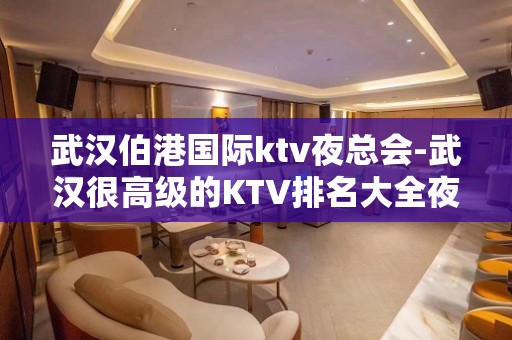 武汉伯港国际ktv夜总会-武汉很高级的KTV排名大全夜场