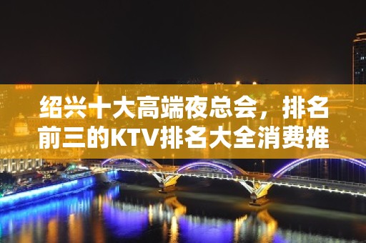 绍兴十大高端夜总会，排名前三的KTV排名大全消费推荐