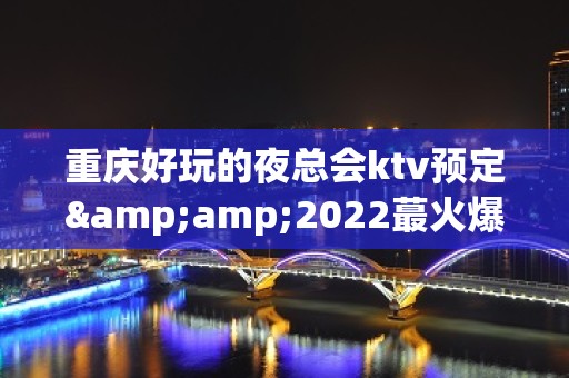 重庆好玩的夜总会ktv预定&amp;2022蕞火爆好玩的夜场