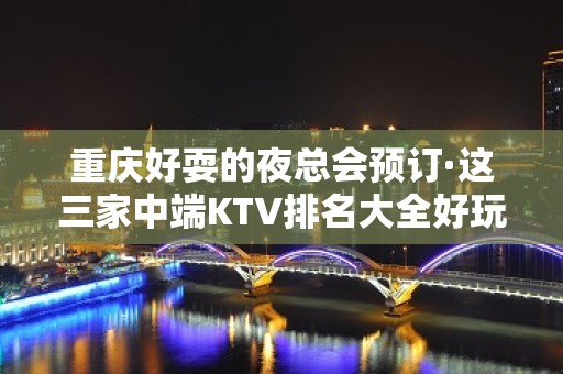 重庆好耍的夜总会预订·这三家中端KTV排名大全好玩消费低