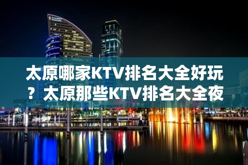 太原哪家KTV排名大全好玩？太原那些KTV排名大全夜总会好玩推荐