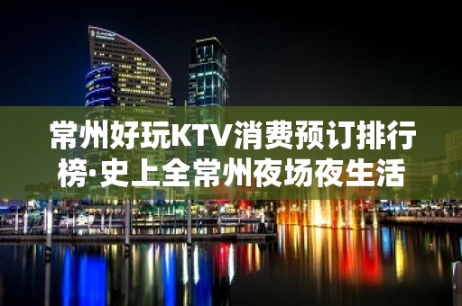 常州好玩KTV消费预订排行榜·史上全常州夜场夜生活指南