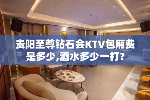 贵阳至尊钻石会KTV包厢费是多少,酒水多少一打？