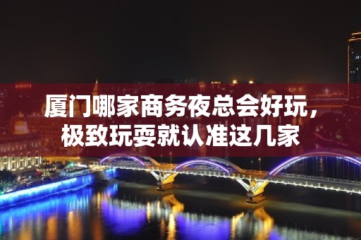 厦门哪家商务夜总会好玩，极致玩耍就认准这几家