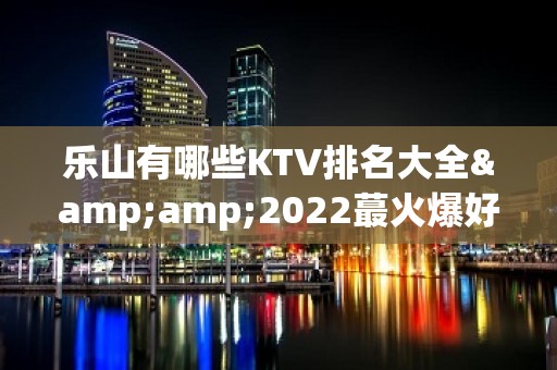 乐山有哪些KTV排名大全&amp;2022蕞火爆好玩的夜场