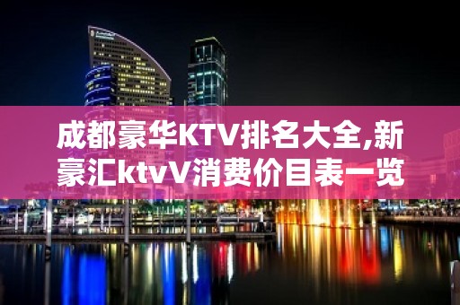 成都豪华KTV排名大全,新豪汇ktvV消费价目表一览表？