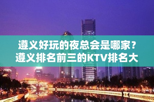 遵义好玩的夜总会是哪家？遵义排名前三的KTV排名大全不得不去。