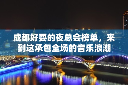 成都好耍的夜总会榜单，来到这承包全场的音乐浪潮