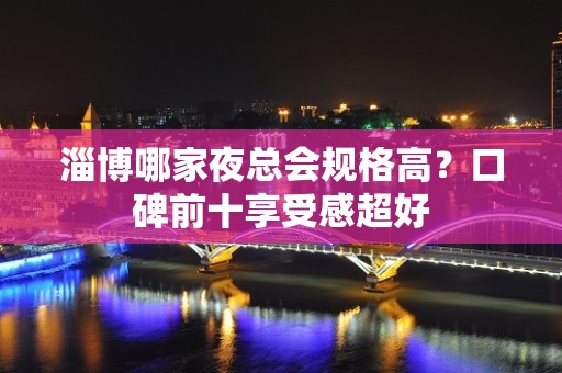 淄博哪家夜总会规格高？口碑前十享受感超好