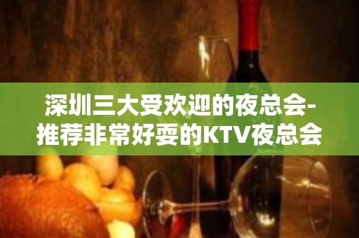 深圳三大受欢迎的夜总会-推荐非常好耍的KTV夜总会