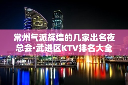 常州气派辉煌的几家出名夜总会·武进区KTV排名大全排名一览表