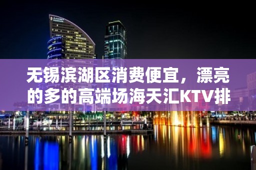 无锡滨湖区消费便宜，漂亮的多的高端场海天汇KTV排名大全。