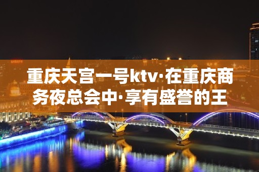 重庆天宫一号ktv·在重庆商务夜总会中·享有盛誉的王牌夜店