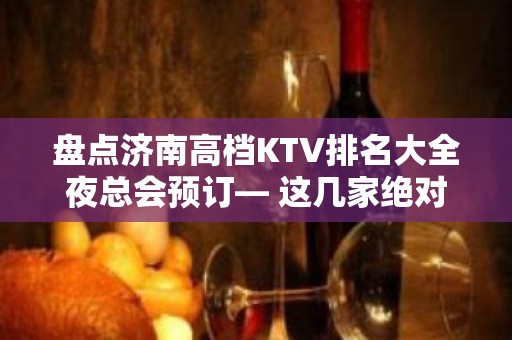 盘点济南高档KTV排名大全夜总会预订— 这几家绝对符合你的高标准