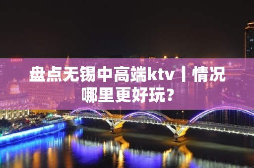 盘点无锡中高端ktv丨情况哪里更好玩？